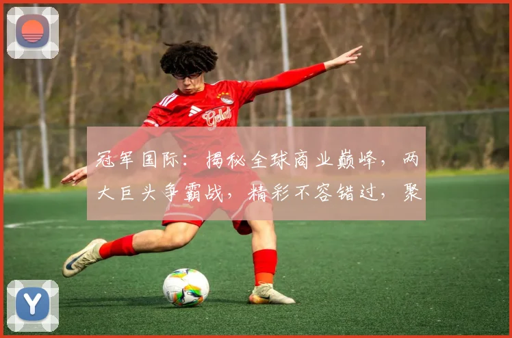 冠军国际：揭秘全球商业巅峰，两大巨头争霸战，精彩不容错过，聚焦行业焦点