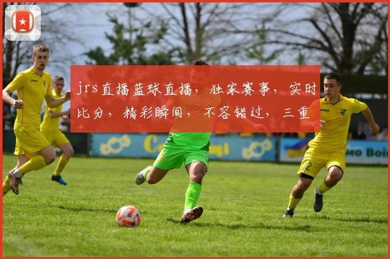 jrs直播蓝球直播，独家赛事，实时比分，精彩瞬间，不容错过，三重福利，等你来拿