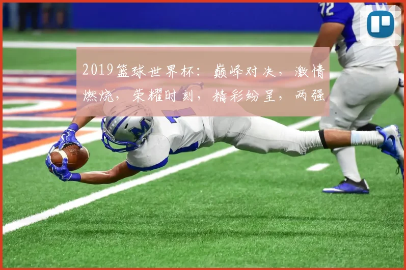 2019篮球世界杯：巅峰对决，激情燃烧，荣耀时刻，精彩纷呈，两强争锋，谁将问鼎