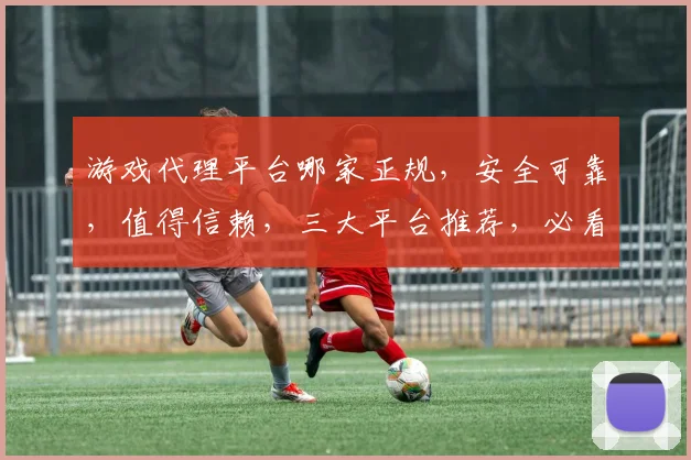 游戏代理平台哪家正规，安全可靠，值得信赖，三大平台推荐，必看