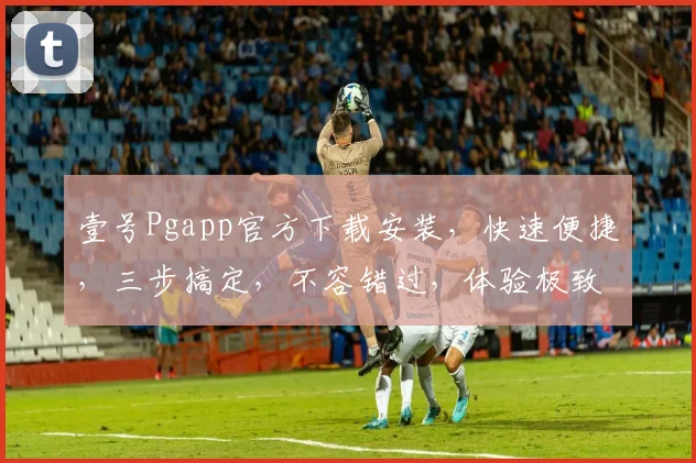 壹号Pgapp官方下载安装，快速便捷，三步搞定，不容错过，体验极致，享受无忧。